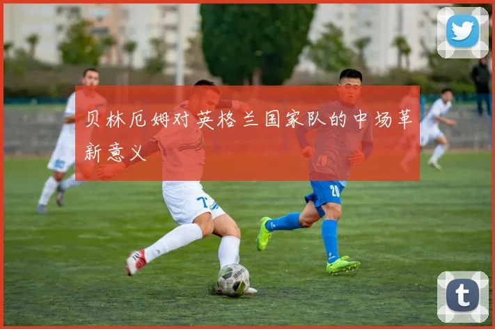 贝林厄姆对英格兰国家队的中场革新意义