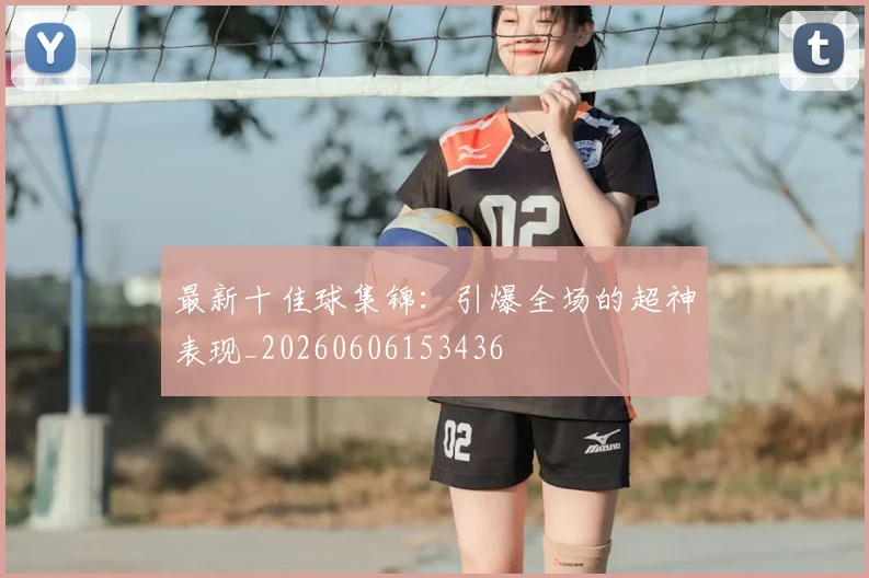 最新十佳球集锦：引爆全场的超神表现_20260606153436