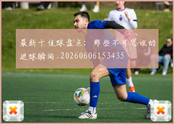 最新十佳球盘点:那些不可思议的进球瞬间_20260606153435