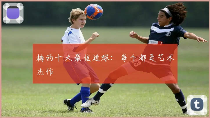 梅西十大最佳进球：每个都是艺术杰作