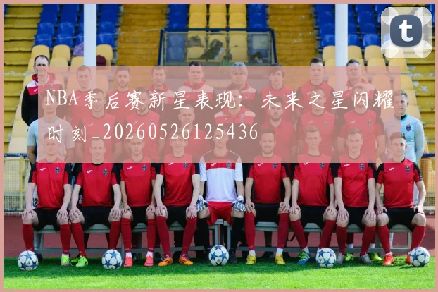 NBA季后赛新星表现：未来之星闪耀时刻_20260526125436