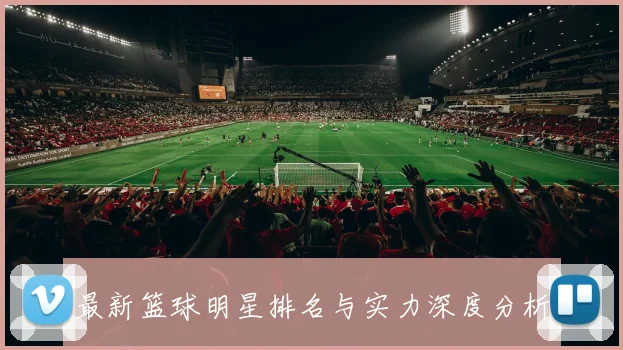 最新篮球明星排名与实力深度分析
