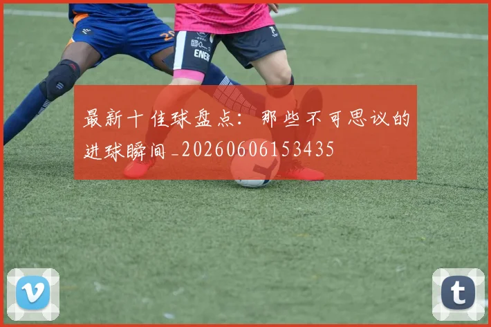 最新十佳球盘点：那些不可思议的进球瞬间_20260606153435