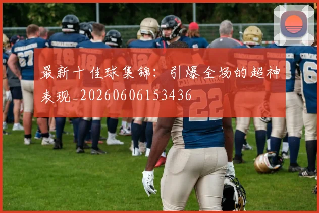 最新十佳球集锦：引爆全场的超神表现_20260606153436